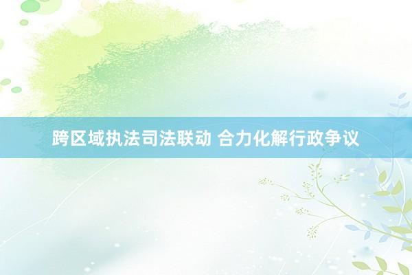 跨区域执法司法联动 合力化解行政争议