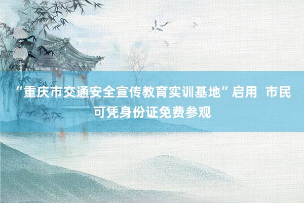 “重庆市交通安全宣传教育实训基地”启用  市民可凭身份证免费参观