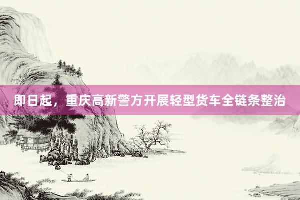 即日起，重庆高新警方开展轻型货车全链条整治