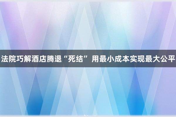 法院巧解酒店腾退“死结” 用最小成本实现最大公平