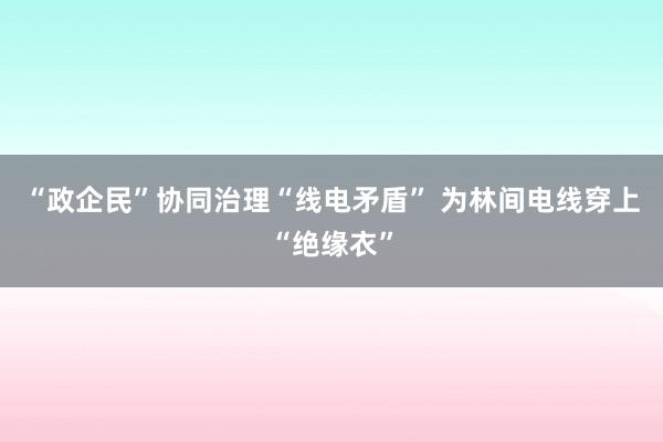 “政企民”协同治理“线电矛盾” 为林间电线穿上“绝缘衣”