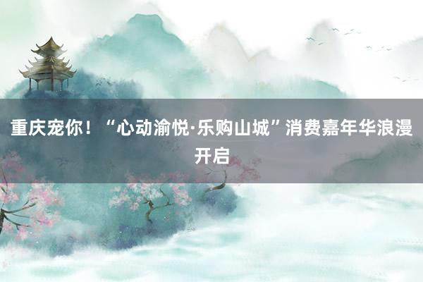 重庆宠你！“心动渝悦·乐购山城”消费嘉年华浪漫开启