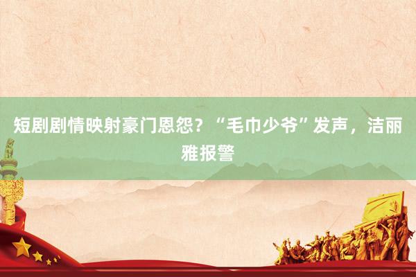 短剧剧情映射豪门恩怨？“毛巾少爷”发声，洁丽雅报警