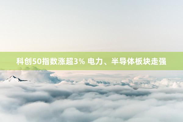 科创50指数涨超3% 电力、半导体板块走强